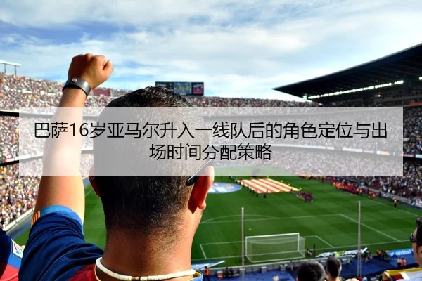 巴萨16岁亚马尔升入一线队后的角色定位与出场时间分配策略
