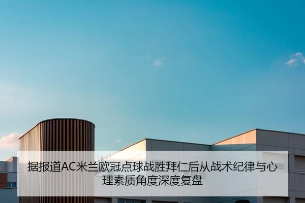 据报道AC米兰欧冠点球战胜拜仁后从战术纪律与心理素质角度深度复盘