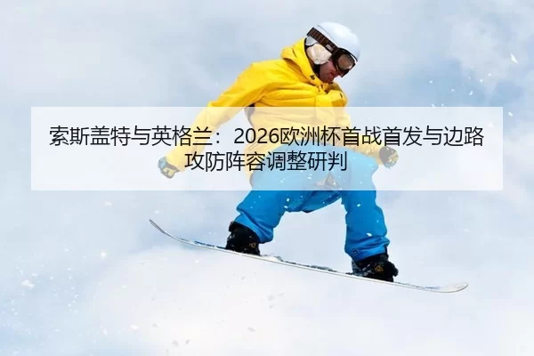 索斯盖特与英格兰：2026欧洲杯首战首发与边路攻防阵容调整研判